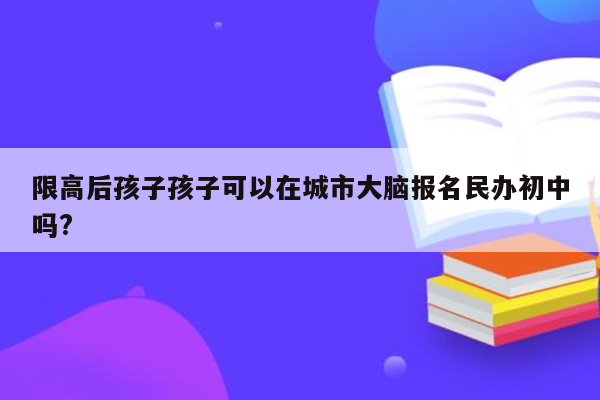 限高后孩子孩子可以在城市大脑报名民办初中吗?