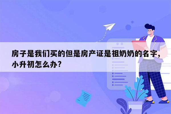 房子是我们买的但是房产证是祖奶奶的名字,小升初怎么办?