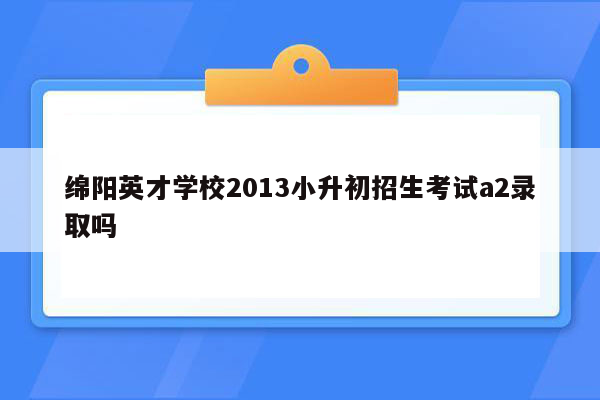 绵阳英才学校2013小升初招生考试a2录取吗