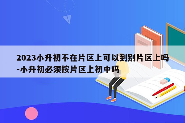 2023小升初不在片区上可以到别片区上吗-小升初必须按片区上初中吗