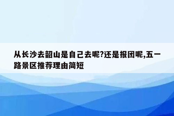 从长沙去韶山是自己去呢?还是报团呢,五一路景区推荐理由简短