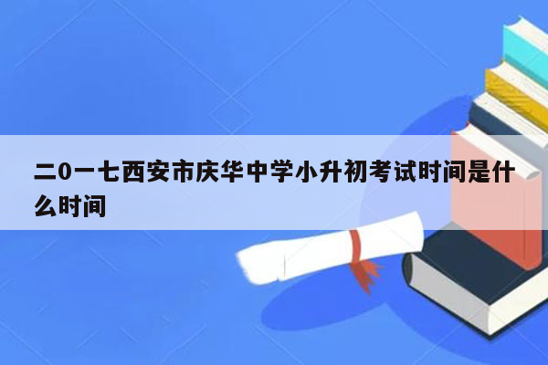 二0一七西安市庆华中学小升初考试时间是什么时间