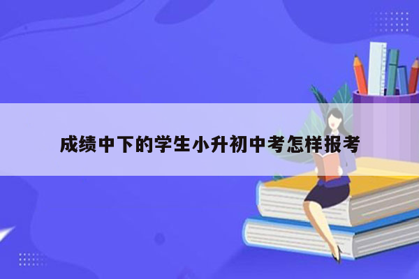 成绩中下的学生小升初中考怎样报考