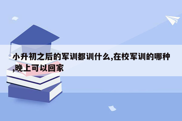 小升初之后的军训都训什么,在校军训的哪种,晚上可以回家