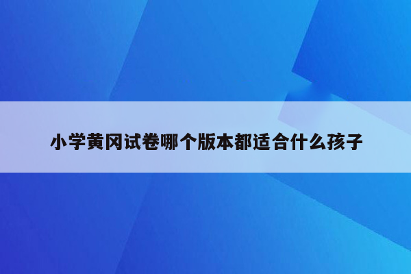 小学黄冈试卷哪个版本都适合什么孩子