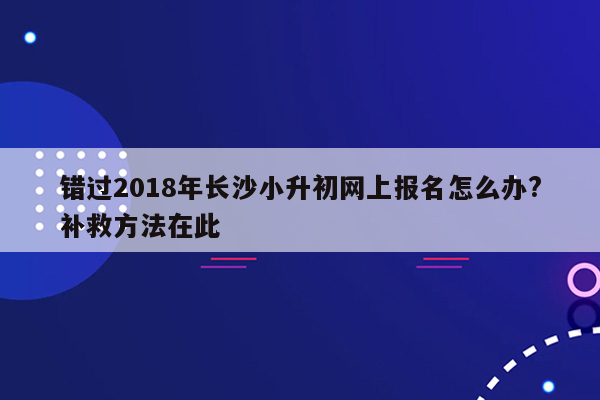 错过2018年长沙小升初网上报名怎么办?补救方法在此