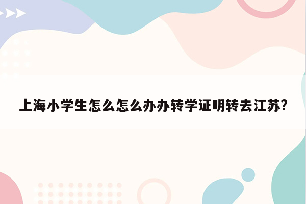 上海小学生怎么怎么办办转学证明转去江苏?