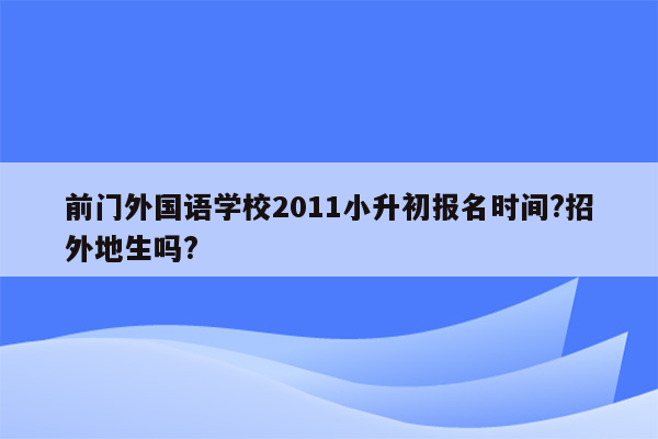 前门外国语学校2011小升初报名时间?招外地生吗?