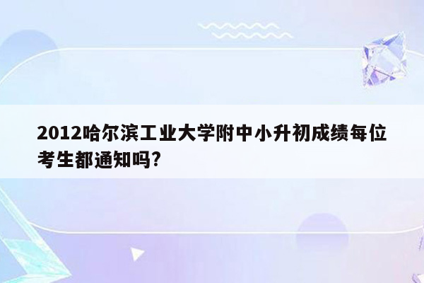 2012哈尔滨工业大学附中小升初成绩每位考生都通知吗?