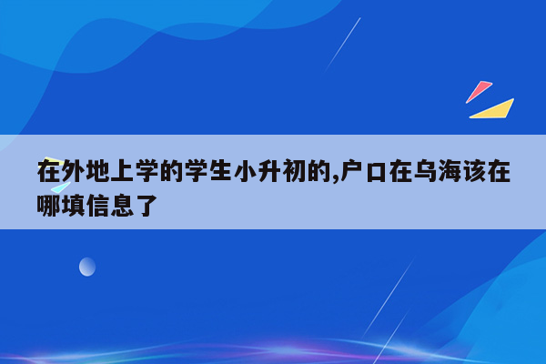 在外地上学的学生小升初的,户口在乌海该在哪填信息了