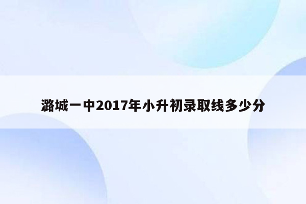 潞城一中2017年小升初录取线多少分