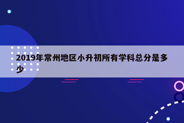 2019年常州地区小升初所有学科总分是多少