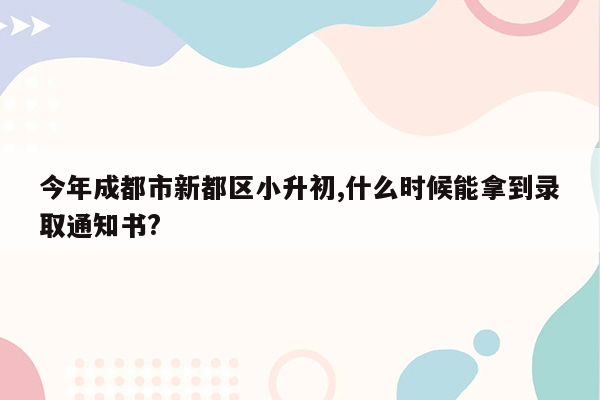 今年成都市新都区小升初,什么时候能拿到录取通知书?