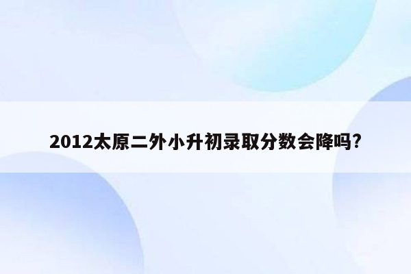 2012太原二外小升初录取分数会降吗?