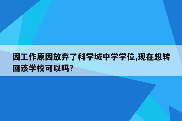 因工作原因放弃了科学城中学学位,现在想转回该学校可以吗?