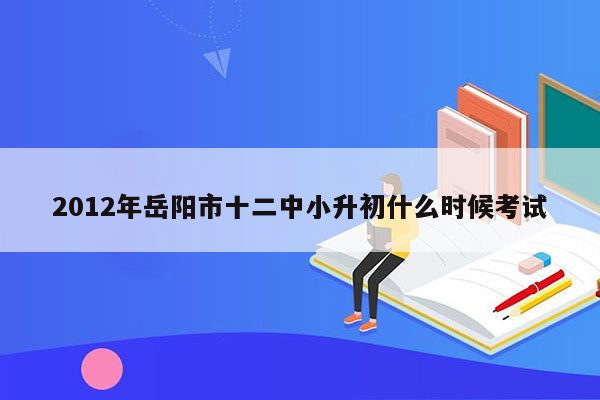 2012年岳阳市十二中小升初什么时候考试