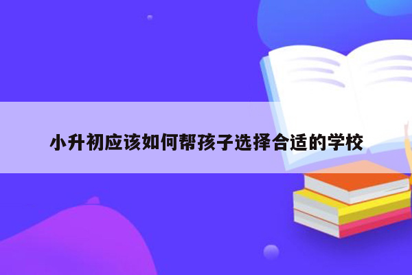 小升初应该如何帮孩子选择合适的学校