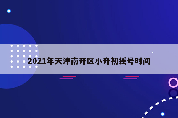 2021年天津南开区小升初摇号时间