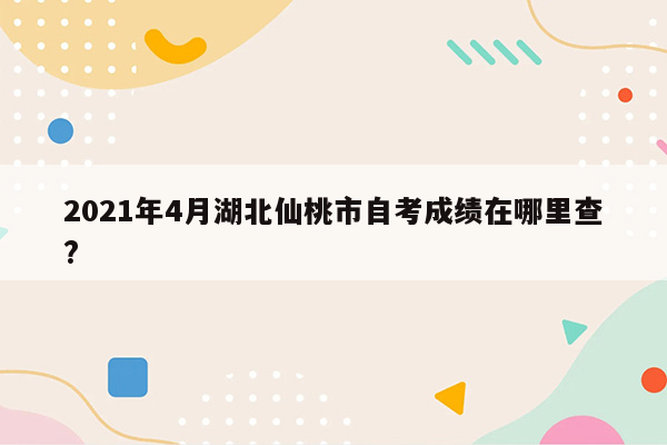 2021年4月湖北仙桃市自考成绩在哪里查?