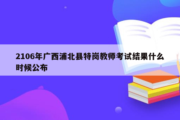 2106年广西浦北县特岗教师考试结果什么时候公布