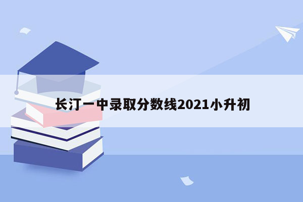 长汀一中录取分数线2021小升初