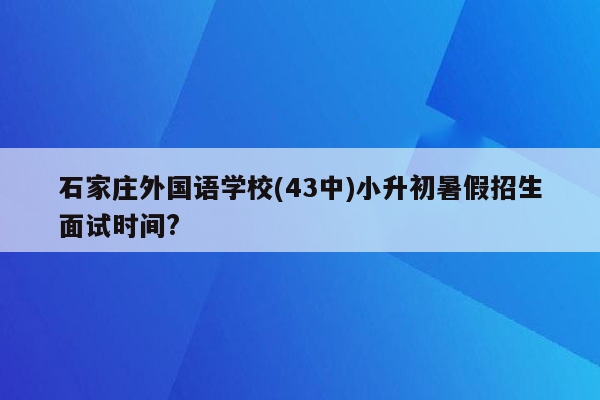 石家庄外国语学校(43中)小升初暑假招生面试时间?