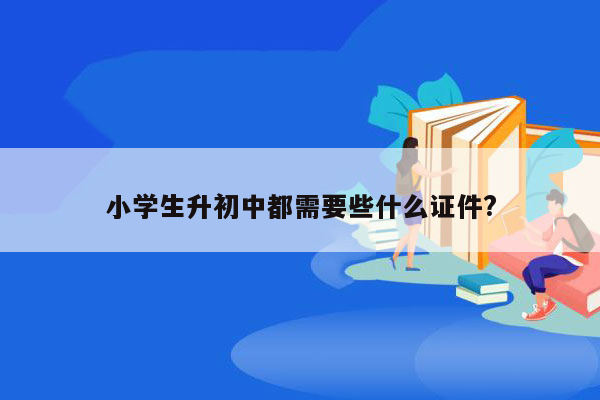 小学生升初中都需要些什么证件?