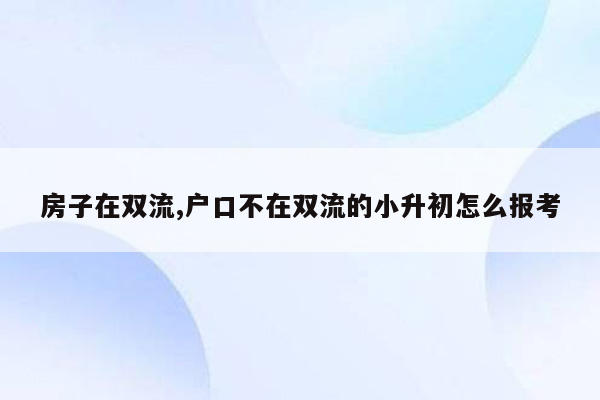 房子在双流,户口不在双流的小升初怎么报考