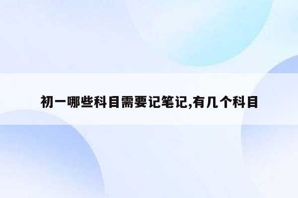 初一哪些科目需要记笔记,有几个科目