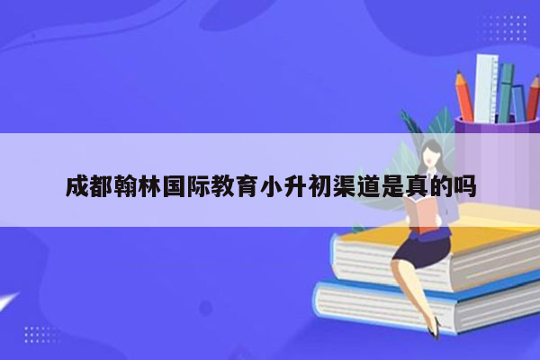 成都翰林国际教育小升初渠道是真的吗