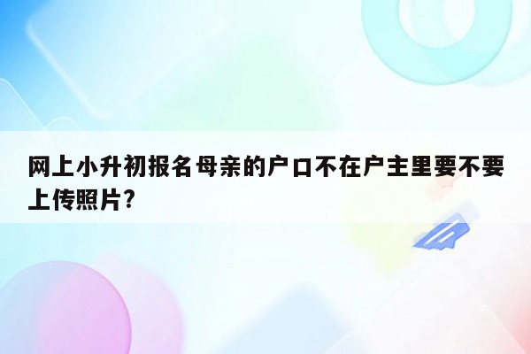 网上小升初报名母亲的户口不在户主里要不要上传照片?