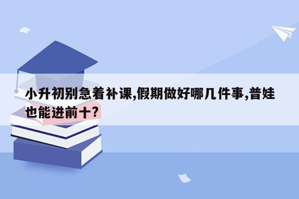 小升初别急着补课,假期做好哪几件事,普娃也能进前十?