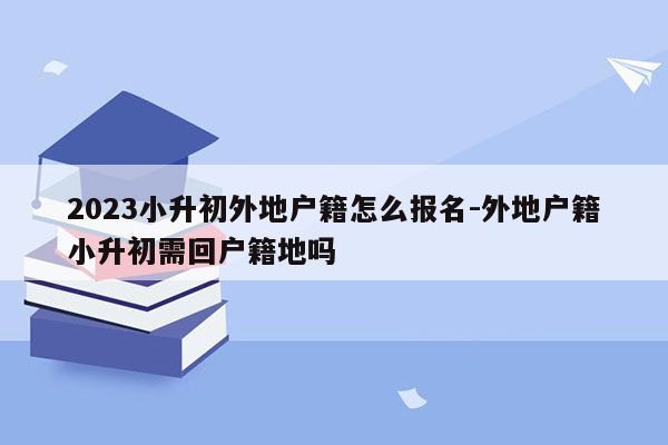 2023小升初外地户籍怎么报名-外地户籍小升初需回户籍地吗