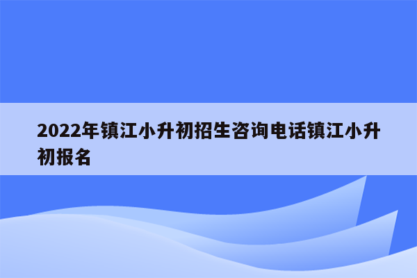 2022年镇江小升初招生咨询电话镇江小升初报名