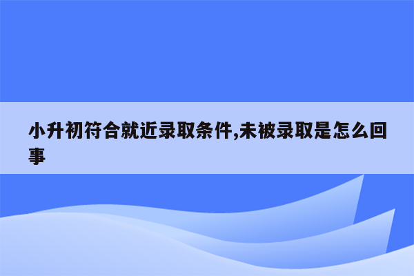 小升初符合就近录取条件,未被录取是怎么回事