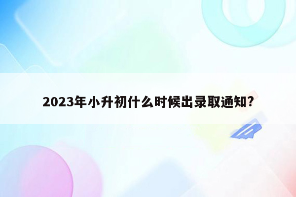 2023年小升初什么时候出录取通知?