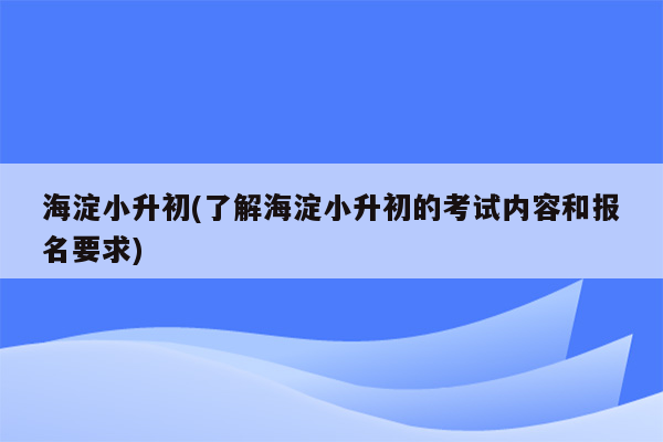 海淀小升初(了解海淀小升初的考试内容和报名要求)