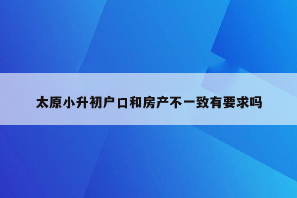 太原小升初户口和房产不一致有要求吗