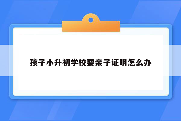 孩子小升初学校要亲子证明怎么办