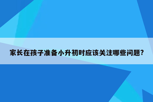 家长在孩子准备小升初时应该关注哪些问题?