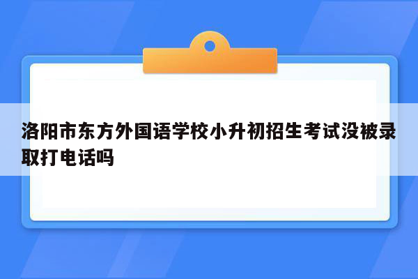 洛阳市东方外国语学校小升初招生考试没被录取打电话吗