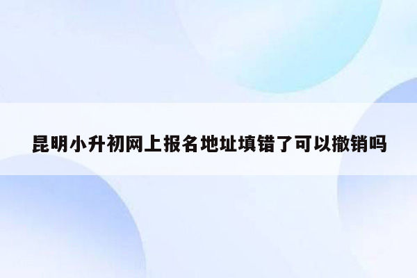 昆明小升初网上报名地址填错了可以撤销吗