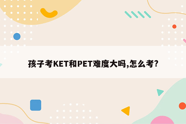 孩子考KET和PET难度大吗,怎么考?