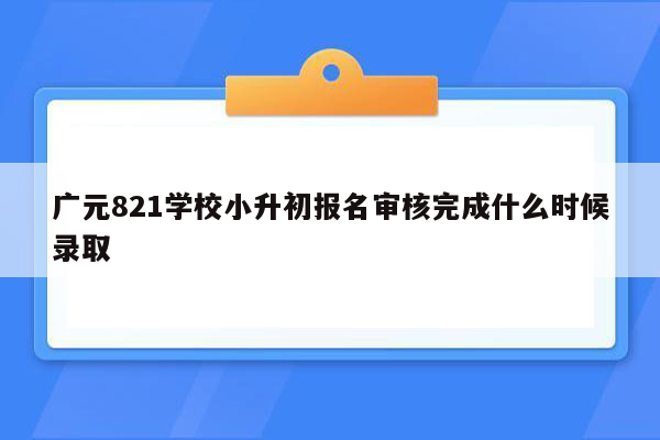 广元821学校小升初报名审核完成什么时候录取