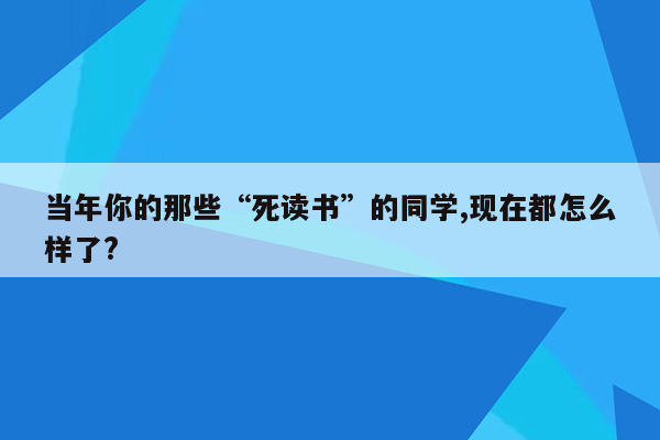 当年你的那些“死读书”的同学,现在都怎么样了?