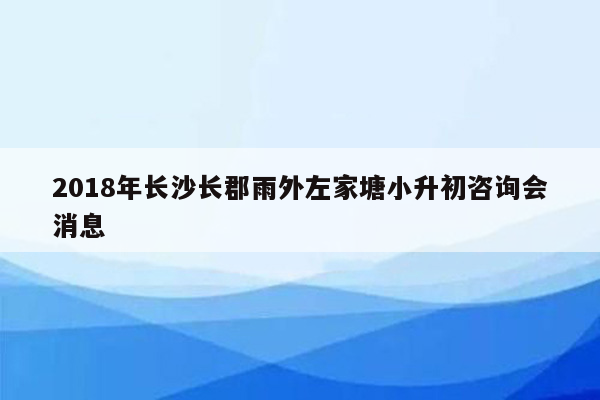 2018年长沙长郡雨外左家塘小升初咨询会消息