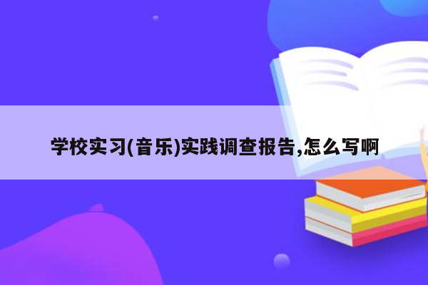 学校实习(音乐)实践调查报告,怎么写啊