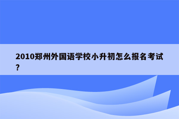 2010郑州外国语学校小升初怎么报名考试?