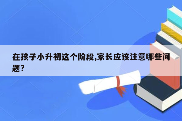 在孩子小升初这个阶段,家长应该注意哪些问题?