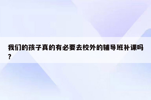 我们的孩子真的有必要去校外的辅导班补课吗?